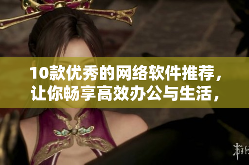 10款優(yōu)秀的網(wǎng)絡(luò)軟件推薦，讓你暢享高效辦公與生活，不再憂慮安全與便利