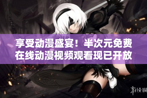 享受動(dòng)漫盛宴！半次元免費(fèi)在線動(dòng)漫視頻觀看現(xiàn)已開放
