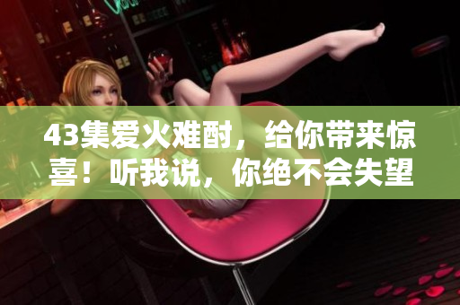 43集愛火難酎，給你帶來驚喜！聽我說，你絕不會失望！