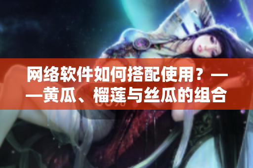 網(wǎng)絡(luò)軟件如何搭配使用？——黃瓜、榴蓮與絲瓜的組合探索