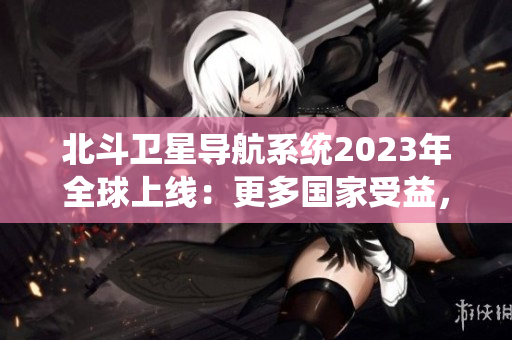 北斗衛(wèi)星導航系統(tǒng)2023年全球上線：更多國家受益，更精準的導航技術