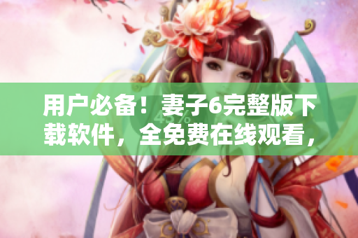 用戶必備！妻子6完整版下載軟件，全免費在線觀看，讓你暢享視覺盛宴