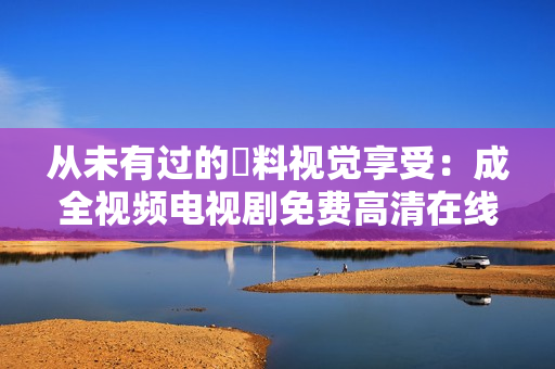 從未有過(guò)的無(wú)料視覺(jué)享受：成全視頻電視劇免費(fèi)高清在線觀看