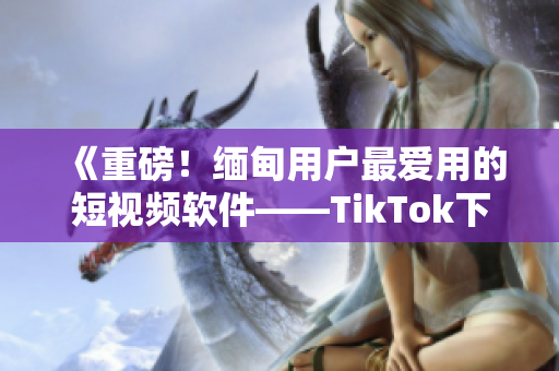 《重磅！緬甸用戶最愛用的短視頻軟件——TikTok下載指南》