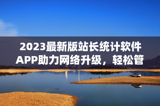 2023最新版站長(zhǎng)統(tǒng)計(jì)軟件APP助力網(wǎng)絡(luò)升級(jí)，輕松管理網(wǎng)站數(shù)據(jù)