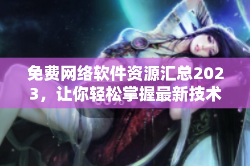 免費網(wǎng)絡(luò)軟件資源匯總2023，讓你輕松掌握最新技術(shù)和實用工具！