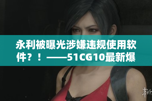 永利被曝光涉嫌違規(guī)使用軟件？！——51CG10最新爆料揭開黑幕
