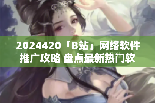 2024420「B站」網(wǎng)絡軟件推廣攻略 盤點最新熱門軟件應用趨勢