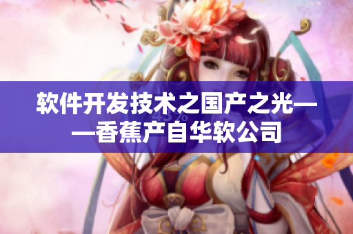 軟件開發(fā)技術(shù)之國產(chǎn)之光——香蕉產(chǎn)自華軟公司