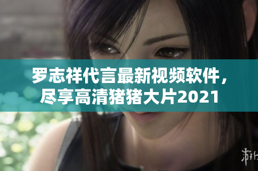 羅志祥代言最新視頻軟件，盡享高清豬豬大片2021