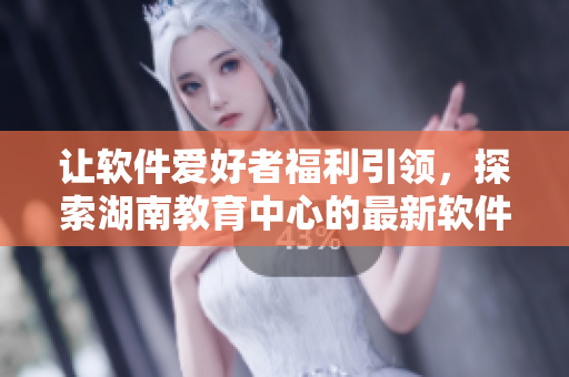讓軟件愛好者福利引領，探索湖南教育中心的最新軟件技術(shù)