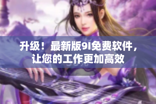 升級！最新版9I免費(fèi)軟件，讓您的工作更加高效