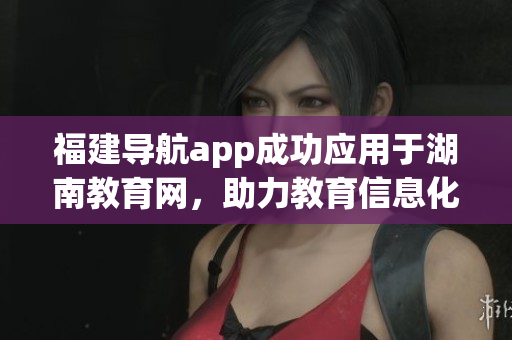 福建導航app成功應用于湖南教育網(wǎng)，助力教育信息化發(fā)展
