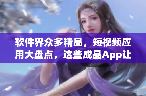 軟件界眾多精品，短視頻應(yīng)用大盤(pán)點(diǎn)，這些成品App讓你隨時(shí)隨地看視頻！