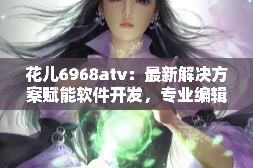 花兒6968atv：最新解決方案賦能軟件開發(fā)，專業(yè)編輯推薦