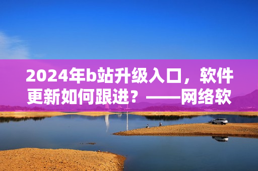 2024年b站升級(jí)入口，軟件更新如何跟進(jìn)？——網(wǎng)絡(luò)軟件編輯解析