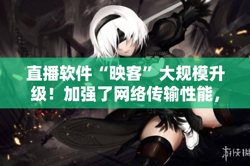 直播軟件“映客”大規(guī)模升級！加強了網(wǎng)絡(luò)傳輸性能，優(yōu)化了用戶體驗！