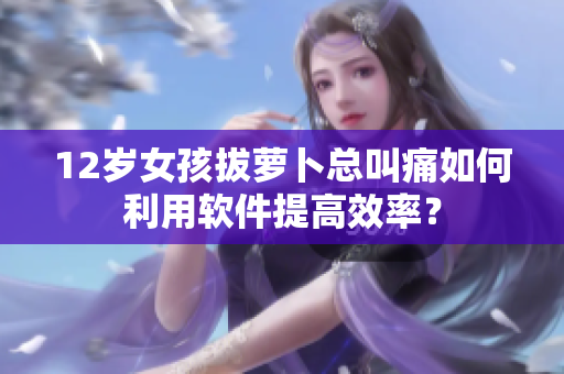 12歲女孩拔蘿卜總叫痛如何利用軟件提高效率？