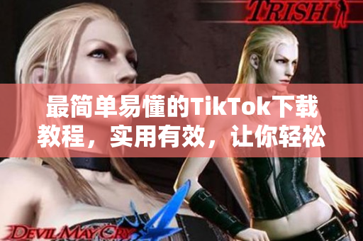 最簡單易懂的TikTok下載教程，實用有效，讓你輕松入手