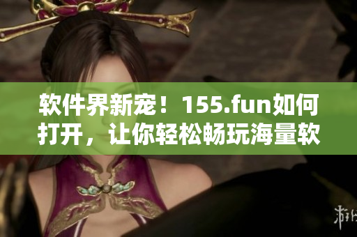 軟件界新寵！155.fun如何打開，讓你輕松暢玩海量軟件