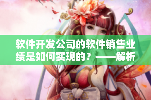 軟件開發(fā)公司的軟件銷售業(yè)績是如何實現(xiàn)的？——解析銷售數(shù)據(jù)和市場趨勢