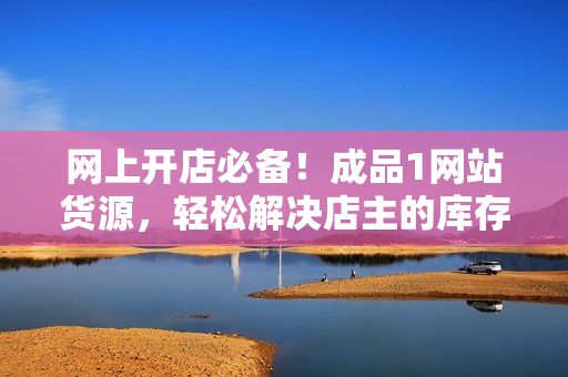 網(wǎng)上開店必備！成品1網(wǎng)站貨源，輕松解決店主的庫(kù)存煩惱！