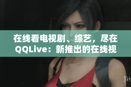 在線看電視劇、綜藝，盡在QQLive：新推出的在線視頻觀看平臺