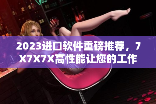 2023進(jìn)口軟件重磅推薦，7X7X7X高性能讓您的工作無壓力！