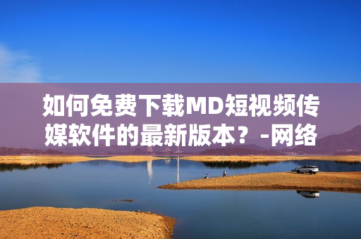 如何免費下載MD短視頻傳媒軟件的最新版本？-網(wǎng)絡(luò)軟件編輯精選