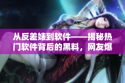 從反差婊到軟件——揭秘熱門軟件背后的黑料，網友爆料引熱議