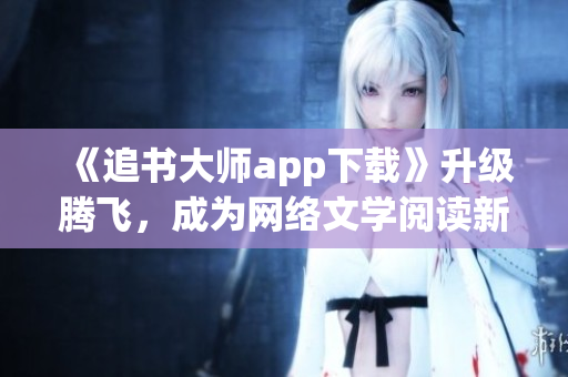 《追書大師app下載》升級騰飛，成為網(wǎng)絡(luò)文學(xué)閱讀新寵！