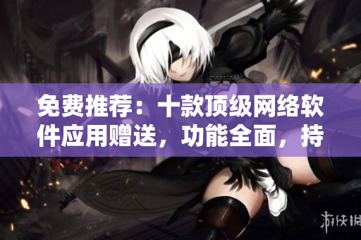 免費(fèi)推薦：十款頂級(jí)網(wǎng)絡(luò)軟件應(yīng)用贈(zèng)送，功能全面，持續(xù)更新