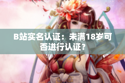 B站實名認(rèn)證：未滿18歲可否進(jìn)行認(rèn)證？