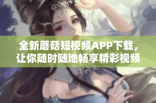 全新蘑菇短視頻APP下載，讓你隨時(shí)隨地暢享精彩視頻