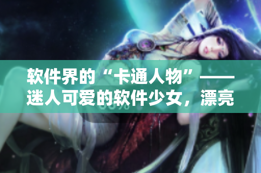 軟件界的“卡通人物”——迷人可愛的軟件少女，漂亮又實用，你喜歡嗎？