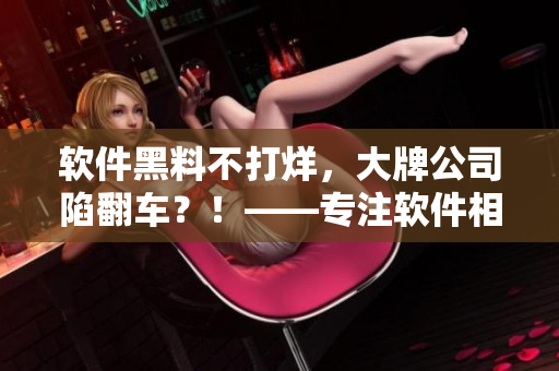 軟件黑料不打烊，大牌公司陷翻車？！——專注軟件相關(guān)文章的編輯吐露內(nèi)幕