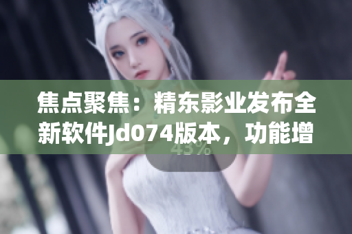 焦點聚焦：精東影業(yè)發(fā)布全新軟件Jd074版本，功能增強、體驗升級