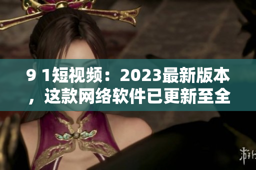 9 1短視頻：2023最新版本，這款網(wǎng)絡(luò)軟件已更新至全新高度！