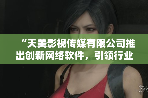 “天美影視傳媒有限公司推出創(chuàng)新網(wǎng)絡(luò)軟件，引領(lǐng)行業(yè)新潮流”