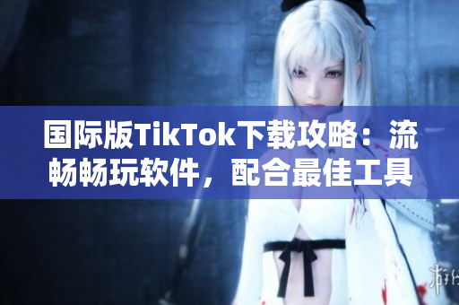 國際版TikTok下載攻略：流暢暢玩軟件，配合最佳工具體驗更佳！