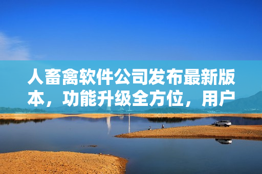 人畜禽軟件公司發(fā)布最新版本，功能升級全方位，用戶體驗再升級