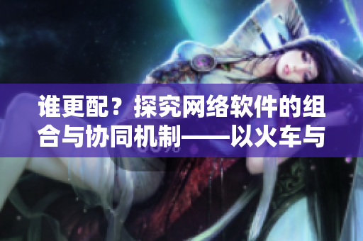誰(shuí)更配？探究網(wǎng)絡(luò)軟件的組合與協(xié)同機(jī)制——以火車與后媽媽為例