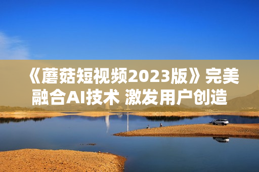 《蘑菇短視頻2023版》完美融合AI技術(shù) 激發(fā)用戶(hù)創(chuàng)造無(wú)限可能