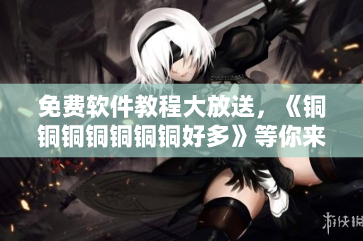 免費(fèi)軟件教程大放送，《銅銅銅銅銅銅銅好多》等你來(lái)觀看