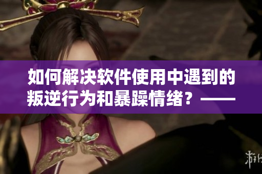 如何解決軟件使用中遇到的叛逆行為和暴躁情緒？——經(jīng)驗(yàn)分享