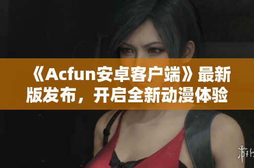 《Acfun安卓客戶端》最新版發(fā)布，開啟全新動漫體驗！