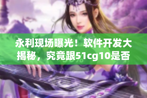 永利現(xiàn)場曝光！軟件開發(fā)大揭秘，究竟跟51cg10是否相關(guān)？