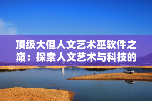 頂級大但人文藝術(shù)巫軟件之巔：探索人文藝術(shù)與科技的融合