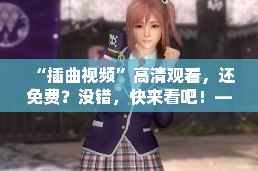 “插曲視頻”高清觀看，還免費？沒錯，快來看吧！——超級福利等你來享！