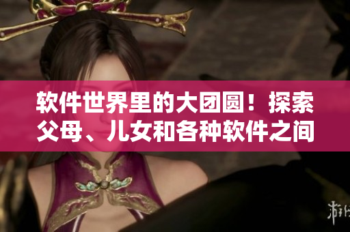 軟件世界里的大團(tuán)圓！探索父母、兒女和各種軟件之間的關(guān)系